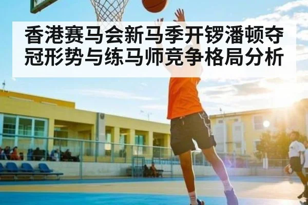 香港赛马会新马季开锣潘顿夺冠形势与练马师竞争格局分析