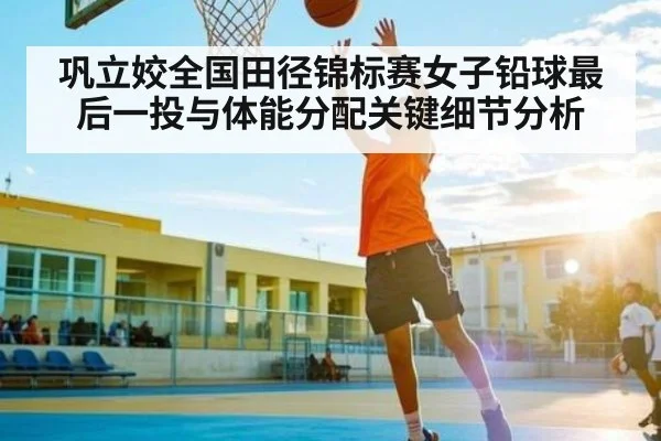 巩立姣全国田径锦标赛女子铅球最后一投与体能分配关键细节分析